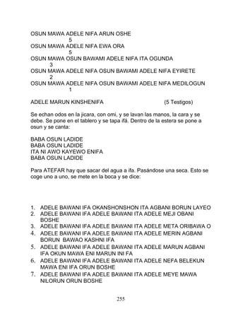 OSUN MAWA ADELE NIFA ARUN OSHE
5
OSUN MAWA ADELE NIFA EWA ORA
5
OSUN MAWA OSUN BAWAMI ADELE NIFA ITA OGUNDA
3
OSUN MAWA ADELE NIFA OSUN BAWAMI ADELE NIFA EYIRETE
2
OSUN MAWA ADELE NIFA OSUN BAWAMI ADELE NIFA MEDILOGUN
1
ADELE MARUN KINSHENIFA (5 Testigos)
Se echan odos en la jicara, con omi, y se lavan las manos, la cara y se
debe. Se pone en el tablero y se tapa ifá. Dentro de la estera se pone a
osun y se canta:
BABA OSUN LADIDE
BABA OSUN LADIDE
ITA NI AWO KAYEWO ENIFA
BABA OSUN LADIDE
Para ATEFAR hay que sacar del agua a ifa. Pasándose una seca. Esto se
coge uno a uno, se mete en la boca y se dice:
1. ADELE BAWANI IFA OKANSHONSHON ITA AGBANI BORUN LAYEO
2. ADELE BAWANI IFA ADELE BAWANI ITA ADELE MEJI OBANI
BOSHE
3. ADELE BAWANI IFA ADELE BAWANI ITA ADELE META ORIBAWA O
4. ADELE BAWANI IFA ADELE BAWANI ITA ADELE MERIN AGBANI
BORUN BAWAO KASHNI IFA
5. ADELE BAWANI IFA ADELE BAWANI ITA ADELE MARUN AGBANI
IFA OKUN MAWA ENI MARUN INI FA
6. ADELE BAWANI IFA ADELE BAWANI ITA ADELE NEFA BELEKUN
MAWA ENI IFA ORUN BOSHE
7. ADELE BAWANI IFA ADELE BAWANI ITA ADELE MEYE MAWA
NILORUN ORUN BOSHE
255
 