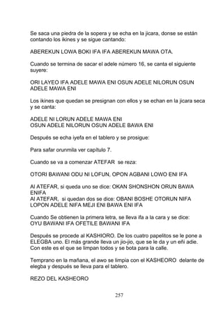 Se saca una piedra de la sopera y se echa en la jicara, donse se están
contando los ikines y se sigue cantando:
ABEREKUN LOWA BOKI IFA IFA ABEREKUN MAWA OTA.
Cuando se termina de sacar el adele número 16, se canta el siguiente
suyere:
ORI LAYEO IFA ADELE MAWA ENI OSUN ADELE NILORUN OSUN
ADELE MAWA ENI
Los ikines que quedan se presignan con ellos y se echan en la jicara seca
y se canta:
ADELE NI LORUN ADELE MAWA ENI
OSUN ADELE NILORUN OSUN ADELE BAWA ENI
Después se echa iyefa en el tablero y se prosigue:
Para safar orunmila ver capítulo 7.
Cuando se va a comenzar ATEFAR se reza:
OTORI BAWANI ODU NI LOFUN, OPON AGBANI LOWO ENI IFA
Al ATEFAR, si queda uno se dice: OKAN SHONSHON ORUN BAWA
ENIFA
Al ATEFAR, si quedan dos se dice: OBANI BOSHE OTORUN NIFA
LOPON ADELE NIFA MEJI ENI BAWA ENI IFA
Cuando Se obtienen la primera letra, se lleva ifa a la cara y se dice:
OYU BAWANI IFA OFETILE BAWANI IFA
Después se procede al KASHIORO. De los cuatro papelitos se le pone a
ELEGBA uno. El más grande lleva un jio-jio, que se le da y un eñi adie.
Con este es el que se limpan todos y se bota para la calle.
Temprano en la mañana, el awo se limpia con el KASHEORO delante de
elegba y después se lleva para el tablero.
REZO DEL KASHEORO
257
 