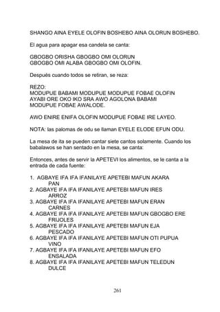 SHANGO AINA EYELE OLOFIN BOSHEBO AINA OLORUN BOSHEBO.
El agua para apagar esa candela se canta:
GBOGBO ORISHA GBOGBO OMI OLORUN
GBOGBO OMI ALABA GBOGBO OMI OLOFIN.
Después cuando todos se retiran, se reza:
REZO:
MODUPUE BABAMI MODUPUE MODUPUE FOBAE OLOFIN
AYABI ORE OKO IKO SRA AWO AGOLONA BABAMI
MODUPUE FOBAE AWALODE.
AWO ENIRE ENIFA OLOFIN MODUPUE FOBAE IRE LAYEO.
NOTA: las palomas de odu se llaman EYELE ELODE EFUN ODU.
La mesa de ita se pueden cantar siete cantos solamente. Cuando los
babalawos se han sentado en la mesa, se canta:
Entonces, antes de servir la APETEVI los alimentos, se le canta a la
entrada de cada fuente:
1. AGBAYE IFA IFA IFANILAYE APETEBI MAFUN AKARA
PAN
2. AGBAYE IFA IFA IFANILAYE APETEBI MAFUN IRES
ARROZ
3. AGBAYE IFA IFA IFANILAYE APETEBI MAFUN ERAN
CARNES
4. AGBAYE IFA IFA IFANILAYE APETEBI MAFUN GBOGBO ERE
FRIJOLES
5. AGBAYE IFA IFA IFANILAYE APETEBI MAFUN EJA
PESCADO
6. AGBAYE IFA IFA IFANILAYE APETEBI MAFUN OTI PUPUA
VINO
7. AGBAYE IFA IFA IFANILAYE APETEBI MAFUN EFO
ENSALADA
8. AGBAYE IFA IFA IFANILAYE APETEBI MAFUN TELEDUN
DULCE
261
 