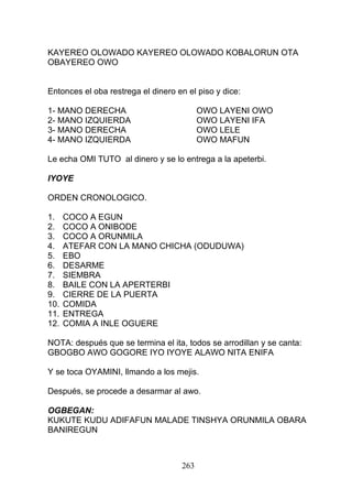 KAYEREO OLOWADO KAYEREO OLOWADO KOBALORUN OTA
OBAYEREO OWO
Entonces el oba restrega el dinero en el piso y dice:
1- MANO DERECHA OWO LAYENI OWO
2- MANO IZQUIERDA OWO LAYENI IFA
3- MANO DERECHA OWO LELE
4- MANO IZQUIERDA OWO MAFUN
Le echa OMI TUTO al dinero y se lo entrega a la apeterbi.
IYOYE
ORDEN CRONOLOGICO.
1. COCO A EGUN
2. COCO A ONIBODE
3. COCO A ORUNMILA
4. ATEFAR CON LA MANO CHICHA (ODUDUWA)
5. EBO
6. DESARME
7. SIEMBRA
8. BAILE CON LA APERTERBI
9. CIERRE DE LA PUERTA
10. COMIDA
11. ENTREGA
12. COMIA A INLE OGUERE
NOTA: después que se termina el ita, todos se arrodillan y se canta:
GBOGBO AWO GOGORE IYO IYOYE ALAWO NITA ENIFA
Y se toca OYAMINI, llmando a los mejis.
Después, se procede a desarmar al awo.
OGBEGAN:
KUKUTE KUDU ADIFAFUN MALADE TINSHYA ORUNMILA OBARA
BANIREGUN
263
 