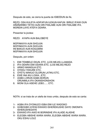 Después de esto, se cierra la puerta de IGBODUN de ifa.
REZO: OSA KULEYA ADIFAFUN ILEKUN KAFUN BIRILE IFAWI OUN
AÑAÑARIBO YEYIO AUN ORI FISILABE AUN ORI FISILABE IFA.
MOREIN LAYE ATEFA ODARA.
Presentar la jicotea:
REZO: AYAPA AUN BALOBEYE
MOFINKAYA AUN SHOJUN
MOFINKAYA AUN SHOJUN
INI BAKUO AUN KOGUMINI
MOFINKAYA AUN SHOJUN
Después, por orden:
1. EMI TEMBELE EKUN, ETC. (LOS MEJIS) LLAMADA
2. IFA ODARA EMI ODARA ETC. (LOS MEJIS) REZO
3. ARIKO MANIGUA ETC.
4. OYEKU YEKURE ETC.
5. OYETU MAKUO OLORUN LATIKU ETC.
6. EWE INA IKU LOWA...ETC.
7. AGBA LORUN AGBA BORUN
ORUNMILA IFA OKANSHONSHON
8. MONI OLA ASEHE LEBO...... ETC.
NOTA: si se trata de un atefa de iroso umbo, después de esto se canta:
1- AGBA IFA OYONILEO IGBA EMI ILE WADOKO
2- GOBOGBO AYENI EWAWO ISHEREKUSHE DAYE OMONIFA
ISHEKUSHEDAYE
3- EWAWO IFA AWO KI BORINSHE IFA ALADE ALASHE
4- ELEGBA ABISHE WARA WARA, ELEGBA ABISHE WARA WARA.
OKU ESHU LOLE
265
 