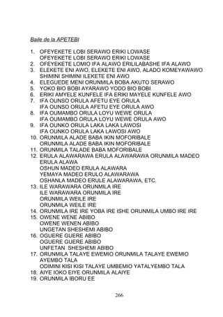 Baile de la APETEBI
1. OFEYEKETE LOBI SERAWO ERIKI LOWASE
OFEYEKETE LOBI SERAWO ERIKI LOWASE
2. OFEYEKETE LOMIO IFA ALAWO ERILILABASHE IFA ALAWO
3. ELEKETE ENI AWO, ELEKETE ENI AWO, ALADO KOMEYAWAWO
SHIMINI SHIMINI ILEKETE ENI AWO
4. ELEGUEDE MENI ORUNMILA BOBA AKUTO SERAWO
5. YOKO BIO BOBI AYARAWO YODO BIO BOBI
6. ERIKI AMYELE KUNFELE IFA ERIKI MAYELE KUNFELE AWO
7. IFA OUNSO ORULA AFETU EYE ORULA
IFA OUNSO ORULA AFETU EYE ORULA AWO
8. IFA OUMAMBO ORULA LOYU WEWE ORULA
IFA OUMAMBO ORULA LOYU WEWE ORULA AWO
9. IFA OUNKO ORULA LAKA LAKA LAWOSI
IFA OUNKO ORULA LAKA LAWOSI AWO
10. ORUNMILA ALADE BABA IKIN MOFORIBALE
ORUNMILA ALADE BABA IKIN MOFORIBALE
11. ORUNMILA TALADE BABA MOFORIBALE
12. ERULA ALAWARAWA ERULA ALAWARAWA ORUNMILA MADEO
ERULA ALAWA
OSHUN MADEO ERULA ALAWARA
YEMAYA MADEO ERULO ALAWARAWA
OSHANLA MADEO ERULE ALAWARAWA, ETC.
13. ILE WARAWARA ORUNMILA IRE
ILE WARAWARA ORUNMILA IRE
ORUNMILA WEILE IRE
ORUNMILA WEILE IRE
14. ORUNMILA IRE IRE YOBA IRE ISHE ORUNMILA UMBO IRE IRE
15. OWENE WENE ABIBO
OWENE WENEN ABIBO
UNGETAN SHESHEMI ABIBO
16. OGUERE GUERE ABIBO
OGUERE GUERE ABIBO
UNFETAN SHESHEMI ABIBO
17. ORUNMILA TALAYE EWEMIO ORUNMILA TALAYE EWEMIO
AYEMBO TALA
ODIMINI KISI KISI TALAYE UMBEMIO YATALYEMBO TALA
18. AIYE IOKO EIYE ORUNMILA ALAIYE
19. ORUNMILA IBORU EE
266
 