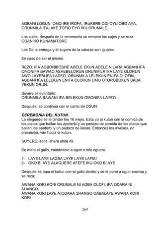 AGBANI LOGUN, OMO IRE IROFA, IRUKERE ODI OYU OBO AYA,
ORUNMILA IFALAKE TOFIO EYO IKU ORUMALE.
Los cujes: después de la ceremonia se rompen los cujes y se reza:
ODANIKO KUNAMATORE
Los De la entrega y el suyere de la cabeza son iguales.
En caso de ser el mismo.
REZO: IFA AGBONIBOSHE ADELE EKUN ADELE NILARA AGBANI IFA
OMONIFA BAWAO ASHEBELORUN ORUNMILA IFA LAYE OLORUN
AWO LAYEBI IFA LADEO, ORUNMILA LELEKUN ENIFA OLOFIN,
AGBANI IFA LELEKUN ENIFA OLORUN OMO OTOROBOKUN BABA
YEKUN ORUN.
Suyere al levantarlo:
ORUNMILA BAWANI IFA BELEKUN OMONIFA LAYEO
Después, se continua con el canto de OSUN.
CEREMONIA DEL KUTUN.
La eleguede se le pintan los 16 mejis. Esta va al kutun con la comida de
los platos que bailan las apeterbi y un pedazo de comida de los platos que
bailan las apeterbi y un pedazo de ilekan. Entonces los awoses, en
procesión, van hacia el kutun.
SUYERE: adifa ishere shire ifa
Se mata el gallo, cantándole a ogun e inle oguere.
1- LAYE LAYE LAGBA LAYE LAYE LAFISI
2- OKO BI AYE ALAGUERE AFEFE IKU OKO BI AYE
Después se tapa el kutun con el gallo dentro y se le pone a ogun encima y
se reza:
AWANA KORI KORI ORUMALE NI AGBA OLOFI, IFA ODARA NI
SHANGO
AWANA KORI LAYE NIODARA SHANGO OABALAYE AWANA KORI
KORI
269
 