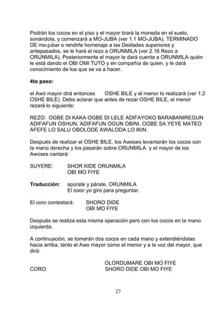 Podrán los cocos en el piso y el mayor tirará la moneda en el suelo,
sonándola, y comenzará a MO-JUBA (ver 1.1 MO-JUBA). TERMINADO
DE mo-jubar o rendirle homenaje a las Deidades superiores y
antepasados, se le hará el rezo a ORUNMILA (ver 2.16 Rezo a
ORUNMILA). Posteriormente el mayor le dará cuenta a ORUNMILA quién
le está dando el OBI OMI TUTO y en compañía de quien, y le dará
conocimiento de loa que se va a hacer.
4to paso:
el Awó mayor dirá entonces OSHE BILE y el menor lo realizará (ver 1.2
OSHE BILE). Debo aclarar que antes de rezar OSHE BILE, el menor
rezará lo siguiente:
REZO: OGBE DI KAKA OGBE DI LELE ADIFAYOKO BARABANIREGUN
ADIFAFUN OSHUN, ADIFAFUN OGUN OBINI, OGBE SA YEYE MATEO
AFEFE LO SALU OBOLODE AWALODA LO IKIN.
Después de realizar el OSHE BILE, los Awoses levantarán los cocos con
la mano derecha y los pasarán sobre ORUNMILA y el mayor de los
Awoses cantará:
SUYERE: SHOR KIDE ORUNMILA
OBI MO FIYE
Traducción: apúrate y párate, ORUNMILA
El cooc yo giro para preguntar.
El coro contestará: SHORO DIDE
OBI MO FIYE
Después se realiza esta misma operación pero con los cocos en la mano
izquierda.
A continuación, se tomarán dos cocos en cada mano y extendiéndolas
hacia arriba, tanto el Awo mayor como el menor y a la voz del mayor, que
dirá:
OLORDUMARE OBI MO FIYE
CORO: SHORO DIDE OBI MO FIYE
27
 