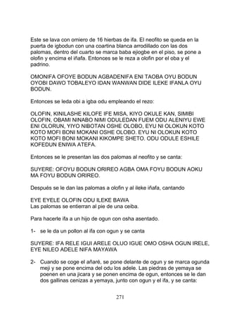 Este se lava con omiero de 16 hierbas de ifa. El neofito se queda en la
puerta de igbodun con una coartina blanca arrodillado con las dos
palomas, dentro del cuarto se marca baba ejiogbe en el piso, se pone a
olofin y encima el iñafa. Entonces se le reza a olofin por el oba y el
padrino.
OMONIFA OFOYE BODUN AGBADENIFA ENI TAOBA OYU BODUN
OYOBI DAWO TOBALEYO IDAN WANWAN DIDE ILEKE IFANLA OYU
BODUN.
Entonces se leda obi a igba odu empleando el rezo:
OLOFIN, KINILASHE KILOFE IFE MISA, KIYO OKULE KAN, SIMIBI
OLOFIN, OBAMI NINABO NIMI ODULEDAN FUEM ODU ALENIYU EWE
ENI OLORUN, YIYO NIBOTAN OSHE OLOBO, EYU NI OLOKUN KOTO
KOTO MOFI BONI MOKANI OSHE OLOBO. EYU NI OLOKUN KOTO
KOTO MOFI BONI MOKANI KIKOMPE SHETO. ODU ODULE ESHILE
KOFEDUN ENIWA ATEFA.
Entonces se le presentan las dos palomas al neofito y se canta:
SUYERE: OFOYU BODUN ORIREO AGBA OMA FOYU BODUN AOKU
MA FOYU BODUN ORIREO.
Después se le dan las palomas a olofin y al ileke iñafa, cantando
EYE EYELE OLOFIN ODU ILEKE BAWA
Las palomas se entierran al pie de una ceiba.
Para hacerle ifa a un hijo de ogun con osha asentado.
1- se le da un pollon al ifa con ogun y se canta
SUYERE: IFA RELE IGUI ARELE OLUO IGUE OMO OSHA OGUN IRELE,
EYE NILEO ADELE NIFA MAYAWA
2- Cuando se coge el añaré, se pone delante de ogun y se marca ogunda
meji y se pone encima del odu los adele. Las piedras de yemaya se
poenen en una jicara y se ponen encima de ogun, entonces se le dan
dos gallinas cenizas a yemaya, junto con ogun y el ifa, y se canta:
271
 