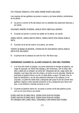 IYA TOGUN YEMAYA, EYE ADIE ONIRE ENIFA SELODO.
Las caezas de las gallians se ponen a secar y se hace afoshe, echándose
en la añare.
3- se pone a comer el ifa del alawo con su obatala dos palomas blancas y
se canta:
OGUNDE ARERE IFAREMI, ADELE NIFA OBATALA MOKIO
4- Cuando se ponen a comer los adele en la atena, se canta:
ARIKU MAYE, ARIKU MAYE ENIFA, ARIKU MAYE ENI OSHA ADELE
NIFA.
5- Cuando se le da de coemr a la atena, se canta:
TENTE NI BABA NI BOSHE, ATENA BI IFA ENI BAWA OSHA ADELE
NIFA EYE NILODEO.
6- la pintura de la cabeza es solo fun fun. No lleva rojo.
CEREMONIA CUANDO EL ALAWO SAQUE EL ODU DEL PADRINO
1- a la hora de medir el pirigay, la punta sobrante la recoge el padrino, se
coge la cazuela, se mete esa espiga y ahí entonces, con la añari del
ebo y atefa de su ahijadi, se echa ahí. Después del ita, coge ashe del
ahijado y se hace ebo con los mejis y el ashe va a la cazuela. Desde el
principio el padrino llma a su ifa, si está otoku a egun. Si está viva, le
pide su bendición y se da dos palomas blancas a su cabeza y a la
cazuela. Le pide los siete días y después del iyoye le da de comer dos
gallians negras a ese secreto juntocon si ifa y pregunta que hace con
eso, si se entierra o donde se pone a vivir.
2- Cuando el padrino tiene ori, se pone a comer el ifa del padrino junto
con su ori una chiva y se canta.
EURE KAFUN OLOMO INLE, ERAN DUN DUN NI FAGBA
EURE KAFUN OLOMO INLE, ERAN DUN DUN NI FAGBA
IFA MAGBA ORI LOMO INLE, ORUNMILA ORI ERAN ENI FAGBA
272
 