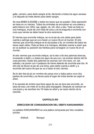 gallo, carnero, para darle sangre al ifa, llamando a todos los egun awoses
y el okpuele se mete dentro para darle sangre.
Se reza BABA EJIOGBE y todos los rezos que se puedan. Esta operación
se hace en un viernes. Todos los animales se envuelven en una estera y
paño blanco con: EKU, eja, agado, oti, oñi, efun y eko. Todo se bota en
una manigua, al pie de una mata de coco y se le pregunta a orunmila con
coco que vernes se debe hacer la otra ceremonia.
El viernes que orunmila indique, se va al pie de una ceiba para darle
cuenta a sahngo que se va a hacer un nuevo ifa en el mundo. El otro
viernes que orunmila indique se le da jicotea a ifa, en nombre de todos los
oluos osain otoku. Esta se lleva a la manigua, dándole cuenta a osain que
se va autilizar su posición las hierbas para consagrar un nuevo ifa en el
mundo.
Al otro viernes que orunmila indique, se le dan a ifa dos palomas blancas,
invocando a olofin y a todos los egun de ara onu ( se ecchan dentro del ifa
unas plumas). Estas dos palomas se cocinan con vino seco, ori, sal,
cebolla y se ponen con 4 pedazos de ñame delante de orunmila ese día. Al
otro día se llevan al pie de una loma, para darle cuenta a olofin y a
orunmila del nuevo ifa que se va a hacer el otro viernes.
Se le dan dos jio-jio en nombre de yanya orun y baba yekun orun (los
padres de orunmila) y se llevan para el lugar de onika donde se cogió el
añari.
E la cazuela de omiero que tiene agua de coc se lava ese orunmila, se
saca de esa y se mete en la otra para enjuagarlo. Después se colocan en
una jicara y se escriben los 16 mejis en añari y se rezan dentro de la
cazuela.
CAPITULO XIV
DIRECCION DE CONSAGRACION DEL OBEFU KAKUANARDO
La palabra KAKUANARDO es una plabra compuesta por tres vocablos
yoruba:
KAKUA Romper
275
 