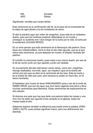 INA Candela
ADO Detrás
Significado: candela que rompe detrás.
Esta ceremonia es la confirmación del ifá, es el paso de la humanidad de
la etapa de agricultores a la de comedores de carne.
El obe lo practicó ogun por orden de osagriñan, pues este es el verdadero
dueño, para que los hombres pudieran defenderse en el mundo y
conseguir su sustento ene l duro bregar de la lucha por la vida, la lucha por
la existentica (OJUANI IROSO)
Es un error pensar que esta ceremonia es la liberaciçon del padrino. Esos
lazos son indestructibles, como lo dice el odu irete ogunda, que es el que
cierra esta ceremonia, ya que después de muerto, el ahijado necesita del
padrino.
El cuchillo no creconoce dueño, pues mata a sus mismo dueño, por eso se
le da de comer junto con igui oguede y junto con obatala.
En el juramento del obe intervienen varios oshas, como son: osagriñan,
shango obakolaba, orunmila, ogun, iya mayekun (que es la dueña del
primer joro joro que se abre en la ceremonia de ibu losa. Esta es tuerta y
es la dueña de irete juan juan, pero alcanza su poder en otura tiku, en la
tierra monñaña).
El babalawo que muere sin tener KAKUANARDO pasa a ser de la corte de
ENIMA ORUN, que son los egun que orun tiene vagando enla tierra y lleva
muchas ceremonias para liberarlos. Estas ceremonias las explicaremos en
otro estudio.
Si diremos ene esta que hay que darle una paloma todos los meses y una
mini mini ile olofin ayo ogunda (misa cantada en la iglesia), todos los
meses hasta el año.
Debemos explicar también la diferencia que existe entre la palabra JORO-
JORO y KUTU, pues ambas significan huevo, pero sus definiciones son
distintas.
276
 