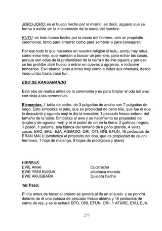 JORO-JORO; es el hueco hecho por sí mismo, es decir, agujero que se
forma o existe sin la intervención de la mano del hombre.
KUTU: es todo hueco hecho por la mono del hombre, con un propósito
ceremonial, tanto para enterrar como para sembrar o para consagrar.
Por eso todo lo que hacemos en nuestra religión el kutu, aunqu hay odus,
como iroso meji, que mandan a buscar un joro-joro, para echar las cosas,
porque son odus de la profundidad de la tierra y de inle oguere y por eso
se les prohíbe abrir hueco o entrar en cuevas o agujeros, e inclusive
brincarlos. Eso abarca tanto a iroso meji como a todos sus omoluos, desde
iroso umbo hasta iroso fun.
EBO DE KAKUANARDO
Este ebo se realiza antes de la ceremonia y es para limpiar el odu del awo
con vista a las ceremonias.
Elementos: 1 tabla de cedro, de 3 pulgadas de ancho con 7 pulgadas de
largo. Esto simboliza el palo, que es propiedad de oshe bile, que fue el que
lo descubrió y ogunda meji le dio la erección: 1 pescado fresco entero, del
tamaño de la tabla. Simboliza al awo y su nacimiento es propiedad de
ijiogbe y de ogunda meji, y el el poder de ori en la tierra: 2 gallinas negras,
1 pollón, 1 paloma, tela blanca del tamaño de n paño grande, 4 velas,
cocos, EKO, EKU, EJA, AGBADO, ORI, OTI, OÑI, EFUN, 16 pedacitos de
ERAN MALU (simboliza el propósito del obe, que es propiedad de ojuani
hermoso, 1 hoja de malanga, 8 hojas de prodigiosa y atare)
HIERBAS:
EWE AMAI Cucaracha
EWE YENI KUKUA albahaca morada
EWE AKUGBARA Quiebra hacha
1er Paso:
El día antes de hacer el omiero se pondrá el ifa en el suelo y se pondrá
delante de él una cabeza de pescado fresco abierta y 16 pedacitos de
carne de res, y se le echará EPO, ORI, EFUN, OÑI, 1 ATARE, EKU, EJA.
277
 