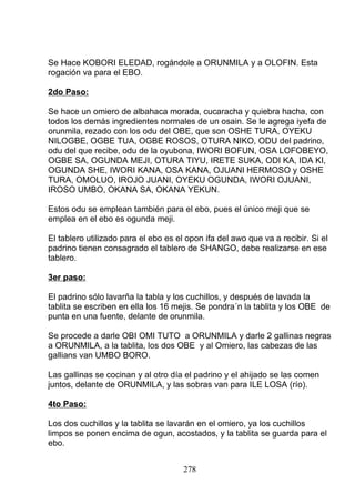 Se Hace KOBORI ELEDAD, rogándole a ORUNMILA y a OLOFIN. Esta
rogación va para el EBO.
2do Paso:
Se hace un omiero de albahaca morada, cucaracha y quiebra hacha, con
todos los demás ingredientes normales de un osain. Se le agrega iyefa de
orunmila, rezado con los odu del OBE, que son OSHE TURA, OYEKU
NILOGBE, OGBE TUA, OGBE ROSOS, OTURA NIKO, ODU del padrino,
odu del que recibe, odu de la oyubona, IWORI BOFUN, OSA LOFOBEYO,
OGBE SA, OGUNDA MEJI, OTURA TIYU, IRETE SUKA, ODI KA, IDA KI,
OGUNDA SHE, IWORI KANA, OSA KANA, OJUANI HERMOSO y OSHE
TURA, OMOLUO, IROJO JUANI, OYEKU OGUNDA, IWORI OJUANI,
IROSO UMBO, OKANA SA, OKANA YEKUN.
Estos odu se emplean también para el ebo, pues el único meji que se
emplea en el ebo es ogunda meji.
El tablero utilizado para el ebo es el opon ifa del awo que va a recibir. Si el
padrino tienen consagrado el tablero de SHANGO, debe realizarse en ese
tablero.
3er paso:
El padrino sólo lavarña la tabla y los cuchillos, y después de lavada la
tablita se escriben en ella los 16 mejis. Se pondra´n la tablita y los OBE de
punta en una fuente, delante de orunmila.
Se procede a darle OBI OMI TUTO a ORUNMILA y darle 2 gallinas negras
a ORUNMILA, a la tablita, los dos OBE y al Omiero, las cabezas de las
gallians van UMBO BORO.
Las gallinas se cocinan y al otro día el padrino y el ahijado se las comen
juntos, delante de ORUNMILA, y las sobras van para ILE LOSA (río).
4to Paso:
Los dos cuchillos y la tablita se lavarán en el omiero, ya los cuchillos
limpos se ponen encima de ogun, acostados, y la tablita se guarda para el
ebo.
278
 