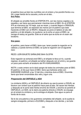 el padrino lava ya bien los cuchillos con el omiero y los pondrá frente a su
ifá y coge hierba de la cazuela y echa en el ebo .
8vo Paso:
El ahijado se arrodilla frente al ATEPON IFA, con las manos cogidas a la
espalda y así tiene que permanecer mientras dure el EBO. En el ATEPON
IFA se marcaron los 16 mejis, que se rezan, y cuando llegue a ORAGUN,
que termina el EBO, se sepraran las manos por el padrino que está
haciendo el EBO con el IROFA. Después se pone el tablero el odu del
padrino y el del ahijado y la oyubona; se le echa un poco al EBO, se
recoge el restoy se guarda. Este es el ashe que se echa en el osain del
lavatorio.
9no paso:
el padrino, para hacer el EBO, tiene que tener puesta la rogación en la
cabeza y cuando termina el EBO, se quita la rogación con el siguiente
rezo:
REZO: LERI EKUETE SAÑALEKE BAA OLOFIN
Esta rogación se echaraá enel EBO y el ahijado lo lleva al río, cuando
regresa, el padrino y el ahijado se bañan después con el omiro y se guarda
un poco para echarlo al lavatorio del IFA KAKUANARDO.
NOTA: a este omiero se le dará sangre de todos los animales pare el EBO.
El padrino, el día que hace el EBO, tiene que bañarse antes con
SHEWERE KUEKUE a las 12 del día y mientras dure el EBO, Orunmila
tiene que tener encendidas dos vels y ogun una.
Preparación del OKPUELE y ADA
La cimitarra (ADA) y el OKPUELE de ehierro qu ese le ponen a OGUN, se
lavaron con omiero que el padrino hace para el ebo. Se sacan las hierbas
y después se le pone esta hierba encima de OGUN, y encima se pondrá el
OKPUELE y el ADA; se le dará una paloma directa a OGUN; se enjuaga
en el omiero la cimitarra y se le entrega al ahijado. Esa agua va para el
fondo de la caza.
Se le da una paloma a los guerreros completos del ahijado, se le queita la
sangre enseguida, primero a ELEGBA y después a los demás, y se bota
280
 
