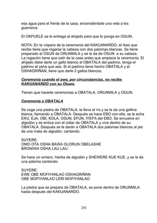 esa agua para el frente de la casa, encendiéndole una vela a los
guerreros.
El OKPUELE se le entrega al ahijado para que lo ponga en OGUN.
NOTA: En la víspera de la ceremonia del KAKUANARDO, el Awo que
recibe tiene que rogarse la cabeza con dos palomas blancas. Se tiene
preparado el OSUN de ORUNMILA y se le da de OSUN a su cabeza.
La rogación tiene que salir de la casa antes que empiece la ceremonia. El
ahijado debe darle un gallo blanco al OBATALA del padrino, tenga el
padrino el osha que sea. Si el padrino tiene hecho OBATALA y el
OSHAGRIÑAN, tiene que darle 2 gallos blancos.
Ceremonia cuando el awo, por circunstancias, no recibe
KAKUANARDO con su Oluwo.
Tienen que hacerle ceremonias a OBATALA, ORUNMILA y OGUN.
Ceremonia a OBATALA
Se coge una piedra de OBATALA, la lleva al río y se le da una gallina
blanca, llamando a OBATALA. Después se hace EBO con ella, se le echa
EKU, EJA, OBI, KOLA, OSUN, EFUN, IYEFA del EBO. Se envuelve en
algodón y se entiza con el collar de OBATALA y vive dentro de su
OBATALA. Después se le darán a OBATALA dos palomas blancas al pie
de una mata de algodón, cantando:
SUYERE:
OMO OTA OSHA BAWA OLORUN OBELASHE
BRONIWA OSHA LAU LAU.
Se hace un omiero, hierba de algodón y SHEWERE KUE KUE, y se le da
una paloma cantando:
SUYERE:
EWE OBE MOFIYANLAO OSHAGRIÑAN
OBE MOFIYANLAO LERI MOFIYANLAO
La piedra que se prepara de OBATALA, se pone dentro de ORUNMILA
hasta después del KAKUANARDO.
281
 