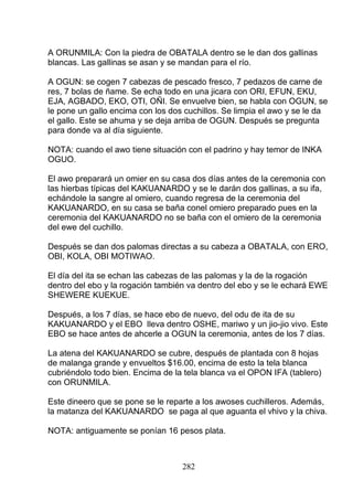 A ORUNMILA: Con la piedra de OBATALA dentro se le dan dos gallinas
blancas. Las gallinas se asan y se mandan para el río.
A OGUN: se cogen 7 cabezas de pescado fresco, 7 pedazos de carne de
res, 7 bolas de ñame. Se echa todo en una jicara con ORI, EFUN, EKU,
EJA, AGBADO, EKO, OTI, OÑI. Se envuelve bien, se habla con OGUN, se
le pone un gallo encima con los dos cuchillos. Se limpia el awo y se le da
el gallo. Este se ahuma y se deja arriba de OGUN. Después se pregunta
para donde va al día siguiente.
NOTA: cuando el awo tiene situación con el padrino y hay temor de INKA
OGUO.
El awo preparará un omier en su casa dos días antes de la ceremonia con
las hierbas típicas del KAKUANARDO y se le darán dos gallinas, a su ifa,
echándole la sangre al omiero, cuando regresa de la ceremonia del
KAKUANARDO, en su casa se baña conel omiero preparado pues en la
ceremonia del KAKUANARDO no se baña con el omiero de la ceremonia
del ewe del cuchillo.
Después se dan dos palomas directas a su cabeza a OBATALA, con ERO,
OBI, KOLA, OBI MOTIWAO.
El día del ita se echan las cabezas de las palomas y la de la rogación
dentro del ebo y la rogación también va dentro del ebo y se le echará EWE
SHEWERE KUEKUE.
Después, a los 7 días, se hace ebo de nuevo, del odu de ita de su
KAKUANARDO y el EBO lleva dentro OSHE, mariwo y un jio-jio vivo. Este
EBO se hace antes de ahcerle a OGUN la ceremonia, antes de los 7 días.
La atena del KAKUANARDO se cubre, después de plantada con 8 hojas
de malanga grande y envueltos $16.00, encima de esto la tela blanca
cubriéndolo todo bien. Encima de la tela blanca va el OPON IFA (tablero)
con ORUNMILA.
Este dineero que se pone se le reparte a los awoses cuchilleros. Además,
la matanza del KAKUANARDO se paga al que aguanta el vhivo y la chiva.
NOTA: antiguamente se ponían 16 pesos plata.
282
 