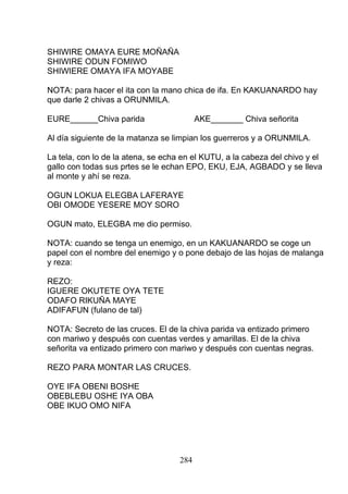 SHIWIRE OMAYA EURE MOÑAÑA
SHIWIRE ODUN FOMIWO
SHIWIERE OMAYA IFA MOYABE
NOTA: para hacer el ita con la mano chica de ifa. En KAKUANARDO hay
que darle 2 chivas a ORUNMILA.
EURE______Chiva parida AKE_______ Chiva señorita
Al día siguiente de la matanza se limpian los guerreros y a ORUNMILA.
La tela, con lo de la atena, se echa en el KUTU, a la cabeza del chivo y el
gallo con todas sus prtes se le echan EPO, EKU, EJA, AGBADO y se lleva
al monte y ahí se reza.
OGUN LOKUA ELEGBA LAFERAYE
OBI OMODE YESERE MOY SORO
OGUN mato, ELEGBA me dio permiso.
NOTA: cuando se tenga un enemigo, en un KAKUANARDO se coge un
papel con el nombre del enemigo y o pone debajo de las hojas de malanga
y reza:
REZO:
IGUERE OKUTETE OYA TETE
ODAFO RIKUÑA MAYE
ADIFAFUN (fulano de tal)
NOTA: Secreto de las cruces. El de la chiva parida va entizado primero
con mariwo y después con cuentas verdes y amarillas. El de la chiva
señorita va entizado primero con mariwo y después con cuentas negras.
REZO PARA MONTAR LAS CRUCES.
OYE IFA OBENI BOSHE
OBEBLEBU OSHE IYA OBA
OBE IKUO OMO NIFA
284
 