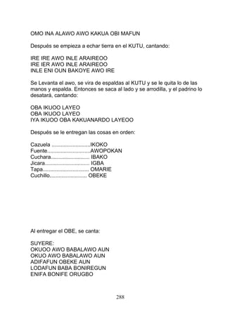 OMO INA ALAWO AWO KAKUA OBI MAFUN
Después se empieza a echar tierra en el KUTU, cantando:
IRE IRE AWO INLE ARAIREOO
IRE IER AWO INLE ARAIREOO
INLE ENI OUN BAKOYE AWO IRE
Se Levanta el awo, se vira de espaldas al KUTU y se le quita lo de las
manos y espalda. Entonces se saca al lado y se arrodilla, y el padrino lo
desatará, cantando:
OBA IKUOO LAYEO
OBA IKUOO LAYEO
IYA IKUOO OBA KAKUANARDO LAYEOO
Después se le entregan las cosas en orden:
Cazuela ..........................IKOKO
Fuente.............................AWOPOKAN
Cuchara.......................... IBAKO
Jicara.............................. IGBA
Tapa............................... OMARIE
Cuchillo......................... OBEKE
Al entregar el OBE, se canta:
SUYERE:
OKUOO AWO BABALAWO AUN
OKUO AWO BABALAWO AUN
ADIFAFUN OBEKE AUN
LODAFUN BABA BONIREGUN
ENIFA BONIFE ORUGBO
288
 