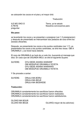 se colocarán los cocos en el piso y el mayor dirá:
Traducción:
ILE MO OKO O Tierra, yo te saludo
A PEYE Nosotros convocamos para
preguntar
6to paso:
se levantarán los cocos y se presentan o presignan (ver 1.3 presignacion)
y después de presentado se intercambian dos pedazos de coco entre los
awoses oficiantes.
Después, se presentarán los cocos a los puntos cardinales (ver 1.7). ya
presentados los cocos a los puntos cardinales, se dirá tres veces OBI A
ORUNMILA y se tirará hacia delante.
El coco de ORUNMILA se hará de un solo tiro, buscando el mensaje que
dice. En caso que de OGUNDA MEJI, se dirá el siguiente Suyere:
SUYERE: OYU DEDE AWARA WARARIF
OBI MODUPUE ORUNMILA YEYETA
OYU DEDE AWARA WARARIFE
OBI MODUPUE ORUNMILA YEYETA
Y Se procede a cantar:
SUYERE: ORULA MA BORU
ORULA MA IBOJE
ORULA MA IBOSHESE
Traducción:
ORUNMILA constantemente los sacrificios fueron ofrecidos.
ORUNMILA constantemente los sacrificios fueron realizados.
ORUNMILA constantemente los sacrificios fueron satisfactorios.
OLOWO MA BOUR
OLUWO MA IBOJE OLUWO( mayor de los adivinos)
29
 