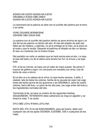 AGADA NA ILEOO AGADA NA ILEOO
ORUNMILA IFAWA OBE OREO
AGADA NA ILEOO AGADA NA ILEOO
La ceremonia de la paloma se abre con el cuchillo del padrino por el lomo
y se canta:
YERE OGUNDE BORIBOSHE
OSHERE OBA OSUN SHE
La paloma con el cuchillo del padrino dentro se pone encima de ogun y el
día del ita est paloma va dentro del ebo. El obe del ahijado de este odu
debe ser de madera, y además, no se le entrega en la mao, se le pone en
el suelo y que lo recoja. Después al padrinoy el ahijado se dan un abrazo.
El awo va a bañarse con el omiero limpio.
Del pantalón se corta un pedazo que se hará ceniza para el ebo. La ropa,
el ewe del baño y lo de la atena cone lansho fun fun va al kutu y se tapa
total.
ITA: el ita es normal, se hace con el collar de mazo puesto. Se ponen 2
huevos de gallina a ogun, en una jicara con saraeko con arroz; una de
leche de vaca a olorun.
En el ebo va a la cabeza de la chiva, la ropa hecha cenizas, 3 akifa, 3
obekek, tela de todos los colores, heirba de la cazuela de osain (se coge
antes del baño) pluma de los guerreros y de ORUNMILA, ashe de cuatro
colores, tierra del kutu, un poco de los adi,uses. (se coge antes del kutu) y
los ingredientes normales del ebo.
Terminado el ita, se hace un omiero de las siguientes hierbas,
ODUDUNEWE, TETENDAYE (bleo carbonero) se moja en algodón y se
limpia la vista. Y se canta:
OYU OBE LOYU IFAWA LOYU INA
NOTA DEL ITA: El ita del KAKUANARDO, para ser bueno, debe sacr
cualquier odu de los apola OGUNDA, EJIOGBE, ODI o cualquiera de los
mejis.
290
 