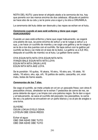 NOTA DEL KUTU: para tener el ahijado atado a la cermonia de ina, hay
que ponerlo ocn las manos encima de dos calabaza. dEspués el padrino
se hace ebo de su odu y se le pone una a ogun y la otra a ORUNMILA.
La ceremonia del kutu debe ser desnudo y las ropas se echan en el kutu.
Ceremonia cuando el awo esté enfermo y tiene que coger
KAKUANARDO
Cuando un awo está enfermo y tiene que coger kakuanardo, se cogerá
una piedra de oya, se pone encima de sohun y se le ruega a oshun y a
oya, y se hace un cuchillo de mambu y se coge una gallina y se le ruega o
se le da a los dos juantos con el cuchillo. Se tapa oshun con la gallina yel
cuchillo se lleva y se mete en el ewe de la ikoko. La gallina va a ILE IKU,
después el cuchillo de mambú va al kutu. La gallian tiene canto:
OYA EGUN NITA NITA OYA EGUN NITA NITA
IYANZA BALE EGUN NITA NITA LOYA
EGUN NITA NITA ORUN LAYE
EGUN NITA NITA AKE LOYA
Se le pondrán: 16 quilos, 16 akara, 16 ekru, 16 ekru aro, 16 olele, 16
adalu, 16 aduru, eku, eja, oñi, 16 palitos de cedro, cascarilla, oni, eran
malu, bolas de ñame asado.
Ceremonias de los 7 dias.
Se coge el cuchillo, se mete untado en ori en un pescado freso; con otros 6
pescaditos chicos, alrededor se le echan 7 pedacitos de carne de res, se
pone delante de ogun y se limpia con una paloma negra. Se le dan a ogun
y al kakuanardo, se saca el cuchillo del pescado; los pescaditos, la carne
de res y la paloma se envuelven en un paño blanco y va al pie de aragba o
una loma.
SUYERE:
OGUN LOKUA EYELE OSHA
LOYEUN OBE OSHA IREDO
Echar al agua:
OBE OMI ASHE OBE TUTO
OBE OMI ASHE OBE TUTO
291
 