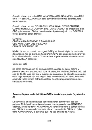 Cuando el awo que rcibe KAKUANARDO es OGUNDA MEJI o saco MEJI
en el ITA del KAKUANARDO, esta cermonia es con tres palomas, que
serán blancas.
Cuando el awo se vea OTURA TIKU, OSA KANA, OTRUPON KANA,
OJUANI HERMOSO, OGUNDA SHE, OSHE MOLUO, se preguntará si el
OBE quiere comer. Si dice que si se dan 4 palomas junto con OBATALA
(estas palomas serán blancas)
SUYERE:
OBATALA MASHEO EYELE BIWO BASHE
OBE AWO MODA OBE IRE KOWA
ORINIFA OBE MISHE IRE
NOTA: de vez en cuando se cogerá OBE y se llevará al pie de una mata
de plátanos. Ahí se clava, se hace SARAYEYE con una paloma negra y se
le da al cuchillo ahí clavado. Y se canta el suyere anterio, aún cuando no
esté OBATALA presente.
Carga del OBE
Se carga el mango con 16 plumas de loro, cabeza de gallo, gallina y
paloma, eku, eja, eru, oro, obi, kola, 16 atare, obi motiwao, iyefa rezado del
ebo de ita. Se forra con tela y cuentas de orunmila y de obatala, se unta en
ori la hoja y se fora con tela negra. Este vive colocado un tiemp junto con
orunmila y otro tiempo detrá de obatala. Se utilizará para matarle a sus
santos y a Orunmila.
Ceremonia para darle KAKUANARDO a un Awo que no le haya hecho
Ifá
La clave está en la atena pues tiene que poner donde va el odu del
padrino. El del padrino de la oyubona el odu de uno del KAKUANARDO;
además, antes de dar el KAKUANARDO tienen que darle a comer a su ifá
con ORUN pues verdadereamente el awo que no tenta ORUN no debe
darle KAKUANARDO a otro awo que no sea ahijado de ATEFA.
292
 
