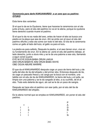 Ceremonia para darle KAKUANARDO a un awo que su padrino
OTUKO
Esta tiene dos variantes:
Si el que lo da es la Oyubona, tiene que hacerse la ceremonia con el ota
junto al kutu, pero el odu del padrino no va en la atena, porque la oyubona
tiene derecho cuando muere el padrino.
Si el que lo da no es nada del awo, antes de hacer el ebo se busca una
piedra en la playa que sea de orun. Ahí se pinta con el osun el odu del
padrino difunto y esta ota come con todo lo del ebo. El día de la ceremonia
come un gallo al lado del kutu; el gallo va para el kutu.
La piedra es para safarlo. Después la piedra, si el awo tienen orun, vive en
su fundamento de orun. En la atena se pone el odu del padrino debajo, al
lado derecho, junto a otura niko y se le da una paloma a ese odu, llamando
a egun conel suyere:
EYE NI EYE EGUN BABA ORUN LAKUA
AINI ORUN BABAYE AINI ORUN BABA WAYE
OBE OGUN ABURE MAÑIRE
El que da el KAKUANARDO después coge un poco de tierra del kutu y de
iyefa del ebo de ita del ahijado y del primer ebo. Entonces después de ita,
se coge un pescado fresco y se carga por la boca con el nombre, una
tablita con el odu de ita de KAKUANARDO, la tierra del kutu y el iyefa, se
limpia con una paloma y se le da cargado al ebo, a su cuchillo, de él al
ebo. Todo esto delante de ogun, alc ual se le da un poco de sangre.
Después se hace ebo el padrino con ese iyefa, por el odu del ita de
KAKUANARDO del ahijado.
Es la atena normal que se emplea en KAKUANARDO, sin poner el odu del
padrino.
P
+ A
I I D
I 0 R
I I I
I I N
293
 