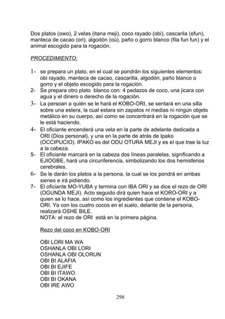 Dos platos (owo), 2 velas (itana meji), coco rayado (obi), cascarila (efun),
manteca de cacao (ori), algodón (oú), paño o gorro blanco (fila fun fun) y el
animal escogido para la rogación.
PROCEDIMIENTO:
1- se prepara un plato, en el cual se pondrán los siguientes elementos:
obi rayado, manteca de cacao, cascarilla, algodón, paño blanco o
gorro y el objeto escogido para la rogación.
2- Se prepara otro plato blanco con: 4 pedazos de coco, una jicara con
agua y el dinero o derecho de la rogación.
3- La persoan a quién se le hará el KOBO-ORI, se sentará en una silla
sobre una estera, la cual estara sin zapatos ni medias ni ningún objeto
metálico en su cuerpo, así como se concentrará en la rogación que se
le está haciendo.
4- El oficiante encenderá una vela en la parte de adelante dedicada a
ORI (Dios personal), y una en la parte de atrás de Ipako
(OCCIPUCIO). IPAKO es del ODU OTURA MEJI y es el que trae la luz
a la cabeza.
5- El oficiante marcará en la cabeza dos líneas paralelas, significando a
EJIOGBE, hará una circunferencia, simbolizando los dos hemisferios
cerebrales.
6- Se le darán los platos a la persona, la cual se los pondrá en ambas
sienes e irá pidiendo.
7- El oficiante MO-YUBA y termina con IBA ORI y se dice el rezo de ORI
(OGUNDA MEJI). Acto seguido dirá quien hace el KORO-ORI y a
quien se lo hace, así como los ingredientes que contiene el KOBO-
ORI. Ya con los cuatro cocos en el suelo, delante de la persona,
realizará OSHE BILE.
NOTA: el rezo de ORI está en la primera página.
Rezo del coco en KOBO-ORI
OBI LORI MA WA
OSHANLA OBI LORI
OSHANLA OBI OLORUN
OBI BI ALAFIA
OBI BI EJIFE
OBI BI ITAWO
OBI BI OKANA
OBI IRE AWO
298
 
