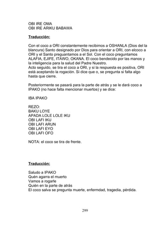 OBI IRE OMA
OBI IRE ARIKU BABAWA
Traducción:
Con el coco a ORI constantemente recibimos a OSHANLA (Dios del la
blancura) Santo designado por Dios para orientar a ORI, con elcoco a
ORI y el Santo preguantamos a el Sol. Con el coco preguntamos
ALAFIA, EJIFE, ITAWO, OKANA. El coco bendecido por las manos y
la inteligencia para la salud del Padre Nuestro.
Acto seguido, se tira el coco a ORI, y si la respuesta es positiva, ORI
está aceptando la rogación. Si dice que o, se pregunta si falta algo
hasta que cierre.
Posteriormente se pasará para la parte de atrás y se le dará coco a
IPAKO (no hace falta mencionar muertos) y se dice:
IBA IPAKO
REZO:
BAKU LOYE
APADA LOLE LOLE IKU
OBI LAFI IKU
OBI LAFI ARUN
OBI LAFI EYO
OBI LAFI OFO
NOTA: el coco se tira de frente.
Traducción:
Saludo a IPAKO
Quén agarra el muerto
Vamos a rogarle
Quién en la parte de atrás
El coco salva se pregunta muerte, enfermdad, tragedia, pérdida.
299
 