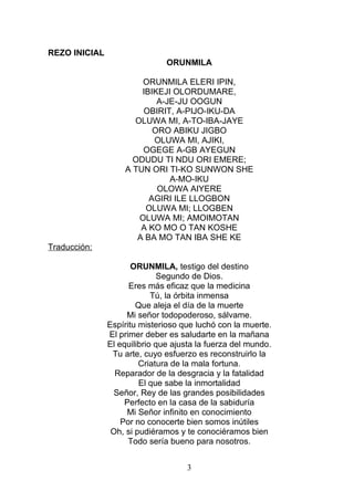 REZO INICIAL
ORUNMILA
ORUNMILA ELERI IPIN,
IBIKEJI OLORDUMARE,
A-JE-JU OOGUN
OBIRIT, A-PIJO-IKU-DA
OLUWA MI, A-TO-IBA-JAYE
ORO ABIKU JIGBO
OLUWA MI, AJIKI,
OGEGE A-GB AYEGUN
ODUDU TI NDU ORI EMERE;
A TUN ORI TI-KO SUNWON SHE
A-MO-IKU
OLOWA AIYERE
AGIRI ILE LLOGBON
OLUWA MI; LLOGBEN
OLUWA MI; AMOIMOTAN
A KO MO O TAN KOSHE
A BA MO TAN IBA SHE KE
Traducción:
ORUNMILA, testigo del destino
Segundo de Dios.
Eres más eficaz que la medicina
Tú, la órbita inmensa
Que aleja el día de la muerte
Mi señor todopoderoso, sálvame.
Espíritu misterioso que luchó con la muerte.
El primer deber es saludarte en la mañana
El equilibrio que ajusta la fuerza del mundo.
Tu arte, cuyo esfuerzo es reconstruirlo la
Criatura de la mala fortuna.
Reparador de la desgracia y la fatalidad
El que sabe la inmortalidad
Señor, Rey de las grandes posibilidades
Perfecto en la casa de la sabiduría
Mi Señor infinito en conocimiento
Por no conocerte bien somos inútiles
Oh, si pudiéramos y te conociéramos bien
Todo sería bueno para nosotros.
3
 