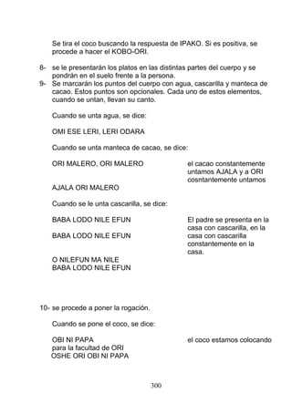 Se tira el coco buscando la respuesta de IPAKO. Si es positiva, se
procede a hacer el KOBO-ORI.
8- se le presentarán los platos en las distintas partes del cuerpo y se
pondrán en el suelo frente a la persona.
9- Se marcarán los puntos del cuerpo con agua, cascarilla y manteca de
cacao. Estos puntos son opcionales. Cada uno de estos elementos,
cuando se untan, llevan su canto.
Cuando se unta agua, se dice:
OMI ESE LERI, LERI ODARA
Cuando se unta manteca de cacao, se dice:
ORI MALERO, ORI MALERO el cacao constantemente
untamos AJALA y a ORI
cosntantemente untamos
AJALA ORI MALERO
Cuando se le unta cascarilla, se dice:
BABA LODO NILE EFUN El padre se presenta en la
casa con cascarilla, en la
BABA LODO NILE EFUN casa con cascarilla
constantemente en la
casa.
O NILEFUN MA NILE
BABA LODO NILE EFUN
10- se procede a poner la rogación.
Cuando se pone el coco, se dice:
OBI NI PAPA el coco estamos colocando
para la facultad de ORI
OSHE ORI OBI NI PAPA
300
 