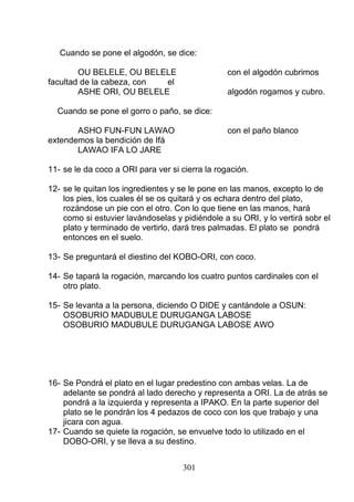Cuando se pone el algodón, se dice:
OU BELELE, OU BELELE con el algodón cubrimos
facultad de la cabeza, con el
ASHE ORI, OU BELELE algodón rogamos y cubro.
Cuando se pone el gorro o paño, se dice:
ASHO FUN-FUN LAWAO con el paño blanco
extendemos la bendición de Ifá
LAWAO IFA LO JARE
11- se le da coco a ORI para ver si cierra la rogación.
12- se le quitan los ingredientes y se le pone en las manos, excepto lo de
los pies, los cuales él se os quitará y os echara dentro del plato,
rozándose un pie con el otro. Con lo que tiene en las manos, hará
como si estuvier lavándoselas y pidiéndole a su ORI, y lo vertirá sobr el
plato y terminado de vertirlo, dará tres palmadas. El plato se pondrá
entonces en el suelo.
13- Se preguntará el diestino del KOBO-ORI, con coco.
14- Se tapará la rogación, marcando los cuatro puntos cardinales con el
otro plato.
15- Se levanta a la persona, diciendo O DIDE y cantándole a OSUN:
OSOBURIO MADUBULE DURUGANGA LABOSE
OSOBURIO MADUBULE DURUGANGA LABOSE AWO
16- Se Pondrá el plato en el lugar predestino con ambas velas. La de
adelante se pondrá al lado derecho y representa a ORI. La de atrás se
pondrá a la izquierda y representa a IPAKO. En la parte superior del
plato se le pondrán los 4 pedazos de coco con los que trabajo y una
jicara con agua.
17- Cuando se quiete la rogación, se envuelve todo lo utilizado en el
DOBO-ORI, y se lleva a su destino.
301
 
