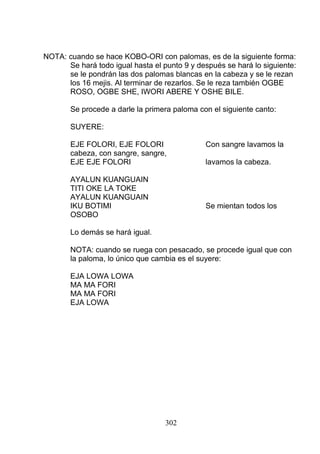 NOTA: cuando se hace KOBO-ORI con palomas, es de la siguiente forma:
Se hará todo igual hasta el punto 9 y después se hará lo siguiente:
se le pondrán las dos palomas blancas en la cabeza y se le rezan
los 16 mejis. Al terminar de rezarlos. Se le reza también OGBE
ROSO, OGBE SHE, IWORI ABERE Y OSHE BILE.
Se procede a darle la primera paloma con el siguiente canto:
SUYERE:
EJE FOLORI, EJE FOLORI Con sangre lavamos la
cabeza, con sangre, sangre,
EJE EJE FOLORI lavamos la cabeza.
AYALUN KUANGUAIN
TITI OKE LA TOKE
AYALUN KUANGUAIN
IKU BOTIMI Se mientan todos los
OSOBO
Lo demás se hará igual.
NOTA: cuando se ruega con pesacado, se procede igual que con
la paloma, lo único que cambia es el suyere:
EJA LOWA LOWA
MA MA FORI
MA MA FORI
EJA LOWA
302
 