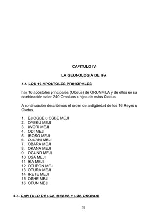 CAPITULO IV
LA GEONOLOGIA DE IFA
4.1. LOS 16 APOSTOLES PRINCIPALES
hay 16 apóstoles principales (Olodus) de ORUNMILA y de ellos en su
combinación salen 240 Omoluos o hijos de estos Olodus.
A continuación describimos el orden de antigüedad de los 16 Reyes u
Olodus.
1. EJIOGBE u OGBE MEJI
2. OYEKU MEJI
3. IWORI MEJI
4. ODI MEJI
5. IROSO MEJI
6. OJUANI MEJI
7. OBARA MEJI
8. OKANA MEJI
9. OGUND MEJI
10. OSA MEJI
11. IKA MEJI
12. OTUPON MEJI
13. OTURA MEJI
14. IRETE MEJI
15. OSHE MEJI
16. OFUN MEJI
4.3. CAPITULO DE LOS IRESES Y LOS OSOBOS
31
 