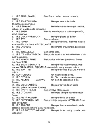 1. IRE ARIKU O AIKU Bien Por no haber muerto, no ver la
muerte.
2. IRE ASHEGUN OTA Bien por vencimiento de
dificultades o enemigos.
3. URE BUYOKO Bien de asentamiento (en la casa,
trabajo, en la vida, en la tierra etc.)
4. IRE SUSU Bien de mejoría poco a poco de posición,
salud, situación.
5. IRE OSHA WARIN OYA Bien por piedra de Santo.
6. IRE AYE Bien por dinero.
7. IRE FUARA Bien por la tierra, mientras mas se
le de comida a la tierra, más bien tendrá.
8. IRE LASHERE Bien Por la providencia. Las cuatro
esquinas.
9. IRE TOYADE EDI Bien por la calle.
10. IRE ITA META YAGADA Bien por la esquina se le da de comer a las
cuatro esquinas.
11. IRE KOKONI FUYE Bien por los animales (tenerlos). Tienen
que hacer EBO.
12. IRE EGUN MEYINLAYE Bien por los cuatro vientos. Hay
que ver EGUN, OSHA, ORUNMILA, es quein lo trae y ver que quiere.
13. IRE TONTI IBI Bien por el coco a EGUN. Ver que
quiere.
14. KONTONIUKU Un muerto quita a otro.
15. IRE OTOKUN Un Bien que vienen de repente.
16. IRE ASENIO SAWIWO Un bien de obediencia a los
Santos.
17. IRE OSHA LARISHE Bien por la voz de un Santo
(recibirlo y darle de comer 4 patas)
18. IRE OYETE BILARI Bien por Oya (darle coco)
19. IRE OTONOWA Bien que siempre hay que hacer
Santo.
20. IRE ARIYA KOOSHA Bien por fiesta de Santo.
21. IRE ELESE KIRIN INELU Bien por viaje, preguntar si YANKOKO, se
está asegurado.
22. IRE ABILONA Bien por los camino abierto, de la
persona, darle de comer a Eshu y a la calle.
23. IRE ILE SHOTOTO WENWE Bien por tener casa y comida, pero
falta amor.
32
 