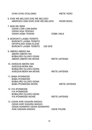 OYIKI OYIKI OTALOMIO IRETE YERO
6. EWE IRE BELODO EXE IRE BELODO
ABEROKO OMO EWE EWE IRE BELODO IWORI BOKA
7. BAN SEI SEMI
OZAIN LOMI LOMI BARA
OWIWI AGA YEROKO
OWIWI AGBA TEWIWI OGBE UNLE
8. BOROKITI LAGBA TEREPO
BOROKITI LAGBA TEREPO
OPOPOLINO AGBA ELESE
BOROKITI LAGBA TEREPO OSI SHE
9. ABERO ABERO MA
ABERO ABERO MA
BOBALIÑO OLUWO OZAIN
ABERO ABERO MA MOWE IRETE UNTENDI
10. AWEDUN ABORA MAI
AWEDUN BORA MAI
BOBALIÑO OLUWO OZAIN
AWEDUN BERA MA MOWE IRETE UNTENDI
11. BABA IPONMODE
BABA IPONMODE
BOBALIÑO OLUWO OZAIN
BABA IPONMODE MOWE IRETE UNTENDI
12. IYA IPONMODE
IYA IPONMODE
BOBALIÑO OLUWO OZAIN
IYA IPONMODE MOWE IRETE UNTENDI
13. OZAIN AWE DADARA MADAO
OZAIN AWE DADARA MADAO
OZAIN ADAMIWO OZAIN ADAMAWO
AWE DADARA MADAO OSHE PAURE
38
 