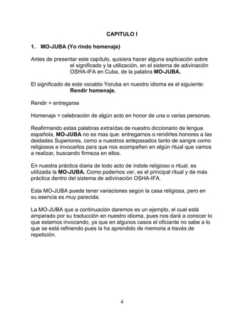 CAPITULO I
1. MO-JUBA (Yo rindo homenaje)
Antes de presentar este capítulo, quisiera hacer alguna explicación sobre
el significado y la utilización, en el sistema de adivinación
OSHA-IFA en Cuba, de la palabra MO-JUBA.
El significado de este vocablo Yoruba en nuestro idioma es el siguiente:
Rendir homenaje.
Rendir = entregarse
Homenaje = celebración de algún acto en honor de una o varias personas.
Reafirmando estas palabras extraídas de nuestro diccionario de lengua
española, MO-JUBA no es mas que: entregarnos o rendirles honores a las
deidades Superiores, como a nuestros antepasados tanto de sangre como
religiosos e invocarlos para que nos acompañen en algún ritual que vamos
a realizar, buscando firmeza en ellos.
En nuestra práctica diaria de todo acto de índole religioso o ritual, es
utilizada la MO-JUBA. Como podemos ver, es el principal ritual y de más
práctica dentro del sistema de adivinación OSHA-IFA.
Esta MO-JUBA puede tener variaciones según la casa religiosa, pero en
su esencia es muy parecida.
La MO-JUBA que a continuación daremos es un ejemplo, el cual está
amparado por su traducción en nuestro idioma, pues nos dará a conocer lo
que estamos invocando, ya que en algunos casos el oficiante no sabe a lo
que se está refiriendo pues la ha aprendido de memoria a través de
repetición.
4
 