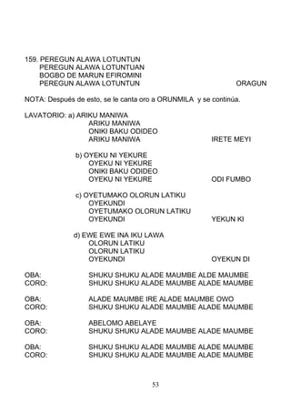 159. PEREGUN ALAWA LOTUNTUN
PEREGUN ALAWA LOTUNTUAN
BOGBO DE MARUN EFIROMINI
PEREGUN ALAWA LOTUNTUN ORAGUN
NOTA: Después de esto, se le canta oro a ORUNMILA y se continúa.
LAVATORIO: a) ARIKU MANIWA
ARIKU MANIWA
ONIKI BAKU ODIDEO
ARIKU MANIWA IRETE MEYI
b) OYEKU NI YEKURE
OYEKU NI YEKURE
ONIKI BAKU ODIDEO
OYEKU NI YEKURE ODI FUMBO
c) OYETUMAKO OLORUN LATIKU
OYEKUNDI
OYETUMAKO OLORUN LATIKU
OYEKUNDI YEKUN KI
d) EWE EWE INA IKU LAWA
OLORUN LATIKU
OLORUN LATIKU
OYEKUNDI OYEKUN DI
OBA: SHUKU SHUKU ALADE MAUMBE ALDE MAUMBE
CORO: SHUKU SHUKU ALADE MAUMBE ALADE MAUMBE
OBA: ALADE MAUMBE IRE ALADE MAUMBE OWO
CORO: SHUKU SHUKU ALADE MAUMBE ALADE MAUMBE
OBA: ABELOMO ABELAYE
CORO: SHUKU SHUKU ALADE MAUMBE ALADE MAUMBE
OBA: SHUKU SHUKU ALADE MAUMBE ALADE MAUMBE
CORO: SHUKU SHUKU ALADE MAUMBE ALADE MAUMBE
53
 