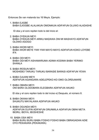 Entonces Se van matando los 16 Meyis. Ejemplo:
1. BABA EJIGBE
BABA EJIOGBE ALALAKUN OMONIKUN ADIFAFUN OLUWO ALADASHE
El oba y el coro repiten todo lo del inicio el:
2. BABA OYEKUN MEYI
BABA OYEKUN MEYI ARIKU MADAWA ONI MI MASHAYO ADIFAFUN
OLOWO AGOGO
3. BABA IWORI MEYI
BABA IWOR MEYE YIWI YIWI MAYO MAYO ADIFAFUN KOKO LOYEBE
IFA
4. BABA ODI MEYI
BABA ODI MEYI ASHAMARUMA ADIMA KODIMA BABA YERIMO
SHANLA
5. BABA IROSUN MEYI
MOSHEBO TARUKU TARUKU BARASIE BARASI ADIFAFUN YEWA
6. BABA OJUANI MEYI
ADIFAFUN AGANGARA ADELEPEKO KO OMO OLORDUMARE
7. BABA OBARA MEYI
ONI BARA OLODOBARA ELEGBARA ADIFAFUN AKUKO
El oba y el coro repiten todo lo del inciso e) Después, el número 8.
8. BABA OKANA MEYI
SHUKUTU MAYALAWA ADIFAFUN AKUKO
9. BABA OGUNDA MEYI
ADIFAFUN OLIFIN ADIFAFUN ORUNMILA ADIFAFUN OBINI META
IBORU, IBOYA, IBOSHESHE
10. BABA OSA MEYI
BABA BURU BURU BABA FOSHO FOSHO BABA OBRAGADAN ADIE
OYO PEKAKARA (PEKAKARA)
54
 