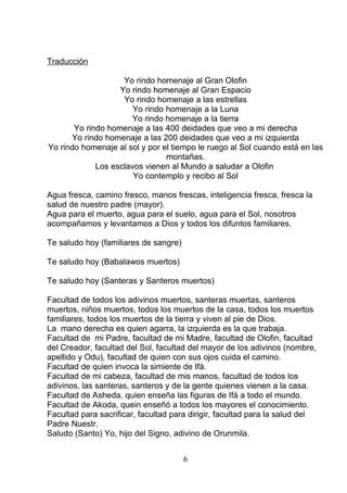 Traducción
Yo rindo homenaje al Gran Olofin
Yo rindo homenaje al Gran Espacio
Yo rindo homenaje a las estrellas
Yo rindo homenaje a la Luna
Yo rindo homenaje a la tierra
Yo rindo homenaje a las 400 deidades que veo a mi derecha
Yo rindo homenaje a las 200 deidades que veo a mi izquierda
Yo rindo homenaje al sol y por el tiempo le ruego al Sol cuando está en las
montañas.
Los esclavos vienen al Mundo a saludar a Olofin
Yo contemplo y recibo al Sol
Agua fresca, camino fresco, manos frescas, inteligencia fresca, fresca la
salud de nuestro padre (mayor).
Agua para el muerto, agua para el suelo, agua para el Sol, nosotros
acompañamos y levantamos a Dios y todos los difuntos familiares.
Te saludo hoy (familiares de sangre)
Te saludo hoy (Babalawos muertos)
Te saludo hoy (Santeras y Santeros muertos)
Facultad de todos los adivinos muertos, santeras muertas, santeros
muertos, niños muertos, todos los muertos de la casa, todos los muertos
familiares, todos los muertos de la tierra y viven al pie de Dios.
La mano derecha es quien agarra, la izquierda es la que trabaja.
Facultad de mi Padre, facultad de mi Madre, facultad de Olofin, facultad
del Creador, facultad del Sol, facultad del mayor de los adivinos (nombre,
apellido y Odu), facultad de quien con sus ojos cuida el camino.
Facultad de quien invoca la simiente de Ifá.
Facultad de mi cabeza, facultad de mis manos, facultad de todos los
adivinos, las santeras, santeros y de la gente quienes vienen a la casa.
Facultad de Asheda, quien enseña las figuras de Ifá a todo el mundo.
Facultad de Akoda, quein enseñó a todos los mayores el conocimiento.
Facultad para sacrificar, facultad para dirigir, facultad para la salud del
Padre Nuestr.
Saludo (Santo) Yo, hijo del Signo, adivino de Orunmila.
6
 