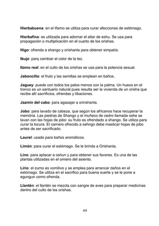 Hierbabuena: en el ifismo se utiliza para curar afecciones de estómago.
Hierbafina: es utilizada para adornar el altar de eshu. Se usa para
propagación o multiplicación en el cuarto de los orishas.
Higo: ofrenda a shango y orishanla para obtener simpatía.
Ibuje: parq cambiar el color de la tez.
Itamo real: en el culto de los orishas se usa para la potencia sexual.
Jaboncillo: el fruto y las semillas se emplean en baños.
Jaguey: puede con todos los palos menos con la palma. Un hueco en el
tronco es un santuario natural pues resulta ser la vivienda de un orisha que
recibe allí sacrificios, ofrendas y libaciones.
Jazmín del cabo: para agasajar a orinshanla.
Jobo: para lavado de cabeza, que según los africanos hace recuperar la
memória. Las piedras de Shango y el muñeco de cedro llamada oshe se
lavan con las hojas de jobo: su fruto es ofrendado a shango. Se utiliza para
curar la locura. El carnero ofrecido a sahngo debe masticar hojas de jobo
antes de ser sacrificado.
Laurel: usado para baños aromáticos.
Limón: para curar el estómago. Se le brinda a Orishanla.
Lino: para aplacar a oshun y para obtener sus favores. Es una de las
plantas utilizadas en el omiero del asiento.
Lirio: el zumo es vomitivo y se emplea para arrancar daños en el
estómago. Se utiliza en el sacrifico para buena suerte y se le pone a
egungun como ofrenda.
Llantén: el llantén se mezcla con sangre de aves para preparar medicinas
dentro del culto de los orishas.
60
 