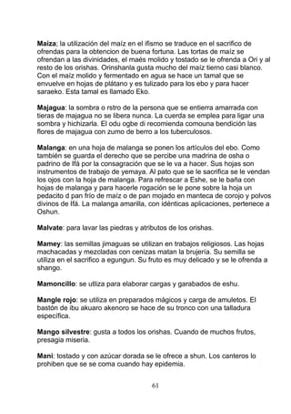 Maíza; la utilización del maíz en el ifismo se traduce en el sacrifico de
ofrendas para la obtencion de buena fortuna. Las tortas de maíz se
ofrendan a las divinidades, el maés molido y tostado se le ofrenda a Ori y al
resto de los orishas. Orinshanla gusta mucho del maíz tierno casi blanco.
Con el maíz molido y fermentado en agua se hace un tamal que se
envuelve en hojas de plátano y es tulizado para los ebo y para hacer
saraeko. Esta tamal es llamado Eko.
Majagua: la sombra o rstro de la persona que se entierra amarrada con
tieras de majagua no se libera nunca. La cuerda se emplea para ligar una
sombra y hichizarla. El odu ogbe di recomienda comouna bendición las
flores de majagua con zumo de berro a los tuberculosos.
Malanga: en una hoja de malanga se ponen los artículos del ebo. Como
también se guarda el derecho que se percibe una madrina de osha o
padrino de Ifá por la consagración que se le va a hacer. Sus hojas son
instrumentos de trabajo de yemaya. Al pato que se le sacrifica se le vendan
los ojos con la hoja de malanga. Para refrescar a Eshe, se le baña con
hojas de malanga y para hacerle rogación se le pone sobre la hoja un
pedacito d pan frío de maíz o de pan mojado en manteca de corojo y polvos
divinos de Ifá. La malanga amarilla, con idénticas aplicaciones, pertenece a
Oshun.
Malvate: para lavar las piedras y atributos de los orishas.
Mamey: las semillas jimaguas se utilizan en trabajos religiosos. Las hojas
machacadas y mezcladas con cenizas matan la brujería. Su semilla se
utiliza en el sacrifico a egungun. Su fruto es muy delicado y se le ofrenda a
shango.
Mamoncillo: se utliza para elaborar cargas y garabados de eshu.
Mangle rojo: se utiliza en preparados mágicos y carga de amuletos. El
bastón de ibu akuaro akenoro se hace de su tronco con una talladura
específica.
Mango silvestre: gusta a todos los orishas. Cuando de muchos frutos,
presagia miseria.
Mani: tostado y con azúcar dorada se le ofrece a shun. Los canteros lo
prohiben que se se coma cuando hay epidemia.
61
 