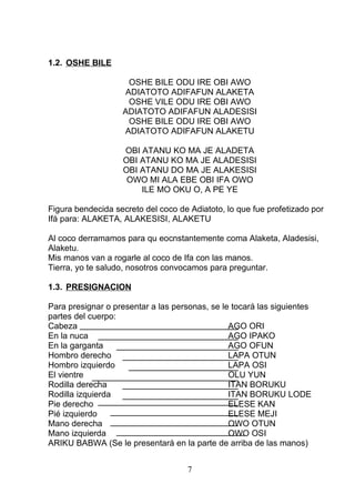 1.2. OSHE BILE
OSHE BILE ODU IRE OBI AWO
ADIATOTO ADIFAFUN ALAKETA
OSHE VILE ODU IRE OBI AWO
ADIATOTO ADIFAFUN ALADESISI
OSHE BILE ODU IRE OBI AWO
ADIATOTO ADIFAFUN ALAKETU
OBI ATANU KO MA JE ALADETA
OBI ATANU KO MA JE ALADESISI
OBI ATANU DO MA JE ALAKESISI
OWO MI ALA EBE OBI IFA OWO
ILE MO OKU O, A PE YE
Figura bendecida secreto del coco de Adiatoto, lo que fue profetizado por
Ifá para: ALAKETA, ALAKESISI, ALAKETU
Al coco derramamos para qu eocnstantemente coma Alaketa, Aladesisi,
Alaketu.
Mis manos van a rogarle al coco de Ifa con las manos.
Tierra, yo te saludo, nosotros convocamos para preguntar.
1.3. PRESIGNACION
Para presignar o presentar a las personas, se le tocará las siguientes
partes del cuerpo:
Cabeza AGO ORI
En la nuca AGO IPAKO
En la garganta AGO OFUN
Hombro derecho LAPA OTUN
Hombro izquierdo LAPA OSI
El vientre OLU YUN
Rodilla derecha ITAN BORUKU
Rodilla izquierda ITAN BORUKU LODE
Pie derecho ELESE KAN
Pié izquierdo ELESE MEJI
Mano derecha OWO OTUN
Mano izquierda OWO OSI
ARIKU BABWA (Se le presentará en la parte de arriba de las manos)
7
 