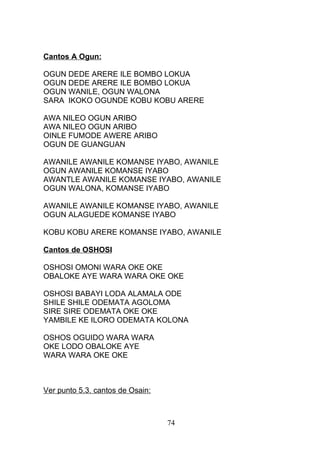 Cantos A Ogun:
OGUN DEDE ARERE ILE BOMBO LOKUA
OGUN DEDE ARERE ILE BOMBO LOKUA
OGUN WANILE, OGUN WALONA
SARA IKOKO OGUNDE KOBU KOBU ARERE
AWA NILEO OGUN ARIBO
AWA NILEO OGUN ARIBO
OINLE FUMODE AWERE ARIBO
OGUN DE GUANGUAN
AWANILE AWANILE KOMANSE IYABO, AWANILE
OGUN AWANILE KOMANSE IYABO
AWANTLE AWANILE KOMANSE IYABO, AWANILE
OGUN WALONA, KOMANSE IYABO
AWANILE AWANILE KOMANSE IYABO, AWANILE
OGUN ALAGUEDE KOMANSE IYABO
KOBU KOBU ARERE KOMANSE IYABO, AWANILE
Cantos de OSHOSI
OSHOSI OMONI WARA OKE OKE
OBALOKE AYE WARA WARA OKE OKE
OSHOSI BABAYI LODA ALAMALA ODE
SHILE SHILE ODEMATA AGOLOMA
SIRE SIRE ODEMATA OKE OKE
YAMBILE KE ILORO ODEMATA KOLONA
OSHOS OGUIDO WARA WARA
OKE LODO OBALOKE AYE
WARA WARA OKE OKE
Ver punto 5.3. cantos de Osain:
74
 