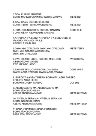 1.OBA: KURU KURU BEKE
CORO: MARIWO OSAIN MARIWOYE MARIWO IRETE ODI
2.OBA: OSAIN KUKURU KUKURU
CORO: TIBIRI TIBIRI LAWONSHERA IRETE ODI
3. OBA: OSAIN KUKURU KUKURU GANGAN OGBE SHE
CORO: OSAIN ABONBOSHE GANGAN
4.ATIPONLA IFA BURU, ATIPONLA IFA BURUOGBE DI
IFA OMO, IFA AWO, IFA ILE
ATIPONLA IFA BURU
5.OYIKI YIKI OTALOMIO, OYIKI YIKI OTALOMIO IRETE YERO
OYIKI YIKI AGBADO AWO OKUMA
OYIKI YIKI OTALOMIO
6.EWE IRE MBE LODO, EWE IRE MBE LODO IWORI BOKA
A BERO KOKO MAGBE
EWE IRE MBE LODO
7.BAN SEI SEMI, OSAIN LOMI LOMI BABA OGBE UNLE
OWIWI AGBA YEROKO, OWIWI AGBA TEWIWI
8. BOROKITI LAGBA TAREPO, BOROKITI LAGBA TAREPO
EPOLINU AGBA ELESE
BOROKITI LAGBA TAREPO ODI SHE
9. ABERO ABERO MA, ABERO ABERO MA
BOBALIÑO OLUIO OSAIN
ABERO ABERO MA MOWE IRETE UNTENDI
10. AWEDUN BERA MAI, AWEDUN BERA MAI
BOBALIÑO OLUO OSAIN
ABERO ABERO MA MOWE IRETE UNTENDI
11.BABA IPON MODE, BABA IPON MODE
BOBALIÑO OLUO OSAIN
BABA IPON MODE MOWE IRETE UNTENDI
75
 