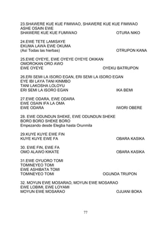 23.SHAWERE KUE KUE FIMIWAO, SHAWERE KUE KUE FIMIWAO
ASHE OSAIN EWE
SHAWERE KUE KUE FUMIWAO OTURA NIKO
24.EWE TETE LAMISAYE
EKUMA LAWA EWE OKUMA
(Así Todas las hierbas) OTRUPON KANA
25.EWE OYEYE, EWE OYEYE OYEYE OKIKAN
OMOROKAN ORO AWO
EWE OYEYE OYEKU BATRUPON
26.ERI SEMI LA ISORO EGAN, ERI SEMI LA ISORO EGAN
EYE IBI LAYA TANI KINMBO
TANI LAKOSHA LOLOYU
ERI SEMI LA ISORO EGAN IKA BEMI
27.EWE ODARA, EWE ODARA
EWE OSAIN IFA LA OMA
EWE ODARA IWORI OBERE
28. EWE ODUNDUN SHEKE, EWE ODUNDUN SHEKE
BORO BORO SHEKE BORO
Empezando desde Elegba hasta Orunmila
29.KUYE KUYE EWE FIN
KUYE KUYE EWE FA OBARA KASIKA
30. EWE FIN, EWE FA
OMO ALAWO KIKATE OBARA KASIKA
31.EWE OYUORO TOMI
TOMINEYEO TOMI
EWE ASHIBATA TOMI
TOMINEYEO TOMI OGUNDA TRUPON
32. MOYUN EWE MOSARAO, MOYUN EWE MOSARAO
EWE LOBIMI, EWE LOYAMI
MOYUN EWE MOSARAO OJUANI BOKA
77
 
