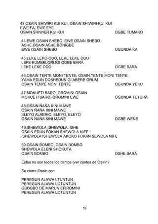 43.OSAIN SHIWIRI KUI KUI, OSAIN SHIWIRI KUI KUI
EWE FA, EWE EYE
OSAIN SHIWIER KUI KUI OGBE TUMAKO
44.EWE OSAIN SHEBO, EWE OSAIN SHEBO
ASHE OSAIN ASHE BONIGBE
EWE OSAIN SHEBO OGUNDA KA
45.LEKE LEKO ODO, LEKE LEKE ODO
LEFE KUMBELORI IGI OGBE BARA
LEKE LEKE ODO OGBE BARA
46.OSAIN TENTE MONI TENTE, OSAIN TENTE MONI TENTE
YAMA EDUN DOSHEDUN GI ABERE ORUM
OSAIN TENTE MONI TENTE OGUNDA YEKU
47.MOKUETI BARO, OROMINI OSAIN
MOKUETI BARO, OROMINI EWE OGUNDA TETURA
48.OSAIN ÑAÑA KINI MAWE
OSAIN ÑAÑA KINI MAWE
ELEYO ALABRIO, ELEYO, ELEYO
OSAIN ÑAÑA KINI MAWE OGBE WEÑE
49.ISHEWOLA ISHEWOLA, ISHE
OSAIN EDUN FOKAN SHEWOLA NIFE
ISHEWOLA ISHEWOLA AKOKO FOKAN SEWOLA NIFE
50.OSAIN BOMBO, OSAIN BOMBO
SHEWOLA ELENI SHOKUTA
OSAIN BOMBO OSHE BARA
Estos no son todos los cantos (ver cantos de Osain)
Se cierra Osain con:
PEREGUN ALAWA LTUNTUN
PEREGUN ALAWA LOTUNTUN
GBOGBO DE MARUN EFIROMINI
PEREGUN ALAWA LOTUNTUN
79
 
