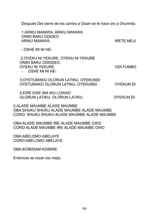 Después Del cierre de los cantos a Osain se le hace oro a Orunmila.
1.ARIKU MANIWA, ARIKU MANIWA
ONIKI BAKU ODIDEO
ARIKU MANIWA IRETE MEJI
- OSHE MI NI HE-
2.OYEKU NI YEKURE, OYEKU NI YEKURE
ONIKI BAKU ODIDDEO
OYEKU NI YEKURE ODI FUMBO
- OSHE MI NI HE-
3.OYETUMAKO OLORUN LATIKU, OYEKUNDI
OYETUMAKO OLORUN LATIKU, OYEKUNDI OYEKUN DI
4.EWE EWE INA IKU LOWAO
OLORUN LATIKU, OLORUN LATIKU OYEKUN DI
5.ALADE MAUMBE ALADE MAUMBE
OBA:SHUKU SHUKU ALADE MAUMBE ALADE MAUMBE
CORO: SHUKU SHUKU ALADE MAUMBE ALADE MAUMBE
OBA:ALADE MAUMBE IRE ALADE MAUMBE OWO
CORO:ALADE MAUMBE IRE ALADE MAUMBE OWO
OBA:ABELOMO ABELAYE
CORO:ABELOMO ABELAYE
OBA:KOIBIDAM KOIBIRE
Entonces se rezan los mejis.
80
 