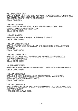 9.BABAOGUNDA MEJI
BABA ODUNDA MEJI TETE SIRO ADIFAFUN ALAWEDE ADIFAFUN OSHNLA
OBINI META EBORU, EBOYA, EBOSHISHE.
OBA Y COR IDEM
10.BABA OSA MEJI
BABA OSA MEJI BABA BURU BURU, BABA FOSHO FOSHO BABA
OBRAGADANADIE OYO PEKARARA
OBA Y CORO IDEM
11.BABA IKA MEJI
BABA IKA MEJI IKA IKANI EBO ADIFAFUN ELEBUTE
OBA Y CORO IDEM
12.BABA OTRUPON MEJI
BABA OTRUPON MEJI JEKUA BABA EÑIÑI LASHORO EKUN ADIFAFUN
SAHNGO
OBA Y CORO IDEM
13.BABA OTURA MEJI
BABA OTURA MEJI AWO NIPAKO KEKE NIPAKO ADIFAFUN IMALE
ADIFAFUN NANGAREO
OBA Y CORO IDEM
14. BABA IRETE MEJI
BABA IRETE MEJI BABA EYELEMERE OKO LAIE LAE ADIFAFUN PAROYE
OBA Y CORO IDEM
15.BABA OSHE MEJI
BABA OSHE MEJI KUKU KULUSHE OSHE MALUKU MALUKU AUM
BABALAWO ADIFAFUN AKANTMAPO.
OBA Y CORO IDEM
16.BABA OFUN MEJI
BABA ORAGUUN JEKUA BABA IFA OFUN MAFUN TALE OKAN JUJU ADIE
ADIFAFUN OLOFIN
- AFOREDETE ALAWO DIDE-
82
 