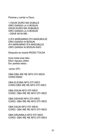 Pararse y cantar a Osun:
1.OSUN DURO MA DUBULE
ORO GANGA LA A BOSUN
OSUN DURO MA DUBUBLE
ORO GANGA LA A BOSUN
- OSHE MI NI ME-
2.IFA MAÑUMINIO IFA MADUBULIE
ORO GANGA IA BOSUN
IFA MAÑUMINO IFA MADUBULE
ORO GANGA IA BOSUN AWO
Después se rezará IROSO TOLDA
Iroso toida ewe lebo
Eleni siguayu elebo
Eni yeweta elebo.
-echar OTI-
OBA:OBA IRE RE NFO OTI WEIO
CORO:IDEM
OBA:ELEGBA NFO OTI WEO
CORO:OBA IRE RE NFO OTI WEO
OBA:OGUN NFO OTI WEO
CORO: OBA IRE RE NFO OTI WEO
OBA:OSHOSI NFO OTI WEO
CORO: OBA IRE RE NFO OTI WEO
OBA:OSUN NFO OTI WEIO
CORO: OBA IRE RE NFO OTI WEO
OBA:ORUNMILA NFO OTI WEO
CORO: OBA IRE RE NFO OTI WEO
83
 