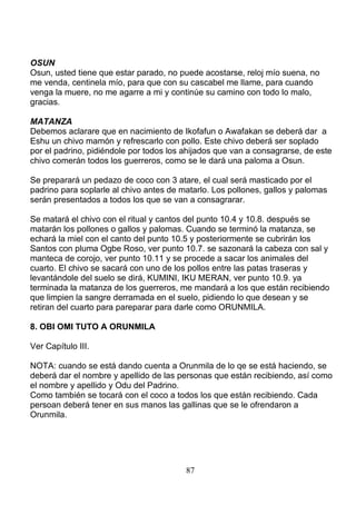 OSUN
Osun, usted tiene que estar parado, no puede acostarse, reloj mío suena, no
me venda, centinela mío, para que con su cascabel me llame, para cuando
venga la muere, no me agarre a mi y continúe su camino con todo lo malo,
gracias.
MATANZA
Debemos aclarare que en nacimiento de Ikofafun o Awafakan se deberá dar a
Eshu un chivo mamón y refrescarlo con pollo. Este chivo deberá ser soplado
por el padrino, pidiéndole por todos los ahijados que van a consagrarse, de este
chivo comerán todos los guerreros, como se le dará una paloma a Osun.
Se preparará un pedazo de coco con 3 atare, el cual será masticado por el
padrino para soplarle al chivo antes de matarlo. Los pollones, gallos y palomas
serán presentados a todos los que se van a consagrarar.
Se matará el chivo con el ritual y cantos del punto 10.4 y 10.8. después se
matarán los pollones o gallos y palomas. Cuando se terminó la matanza, se
echará la miel con el canto del punto 10.5 y posteriormente se cubrirán los
Santos con pluma Ogbe Roso, ver punto 10.7. se sazonará la cabeza con sal y
manteca de corojo, ver punto 10.11 y se procede a sacar los animales del
cuarto. El chivo se sacará con uno de los pollos entre las patas traseras y
levantándole del suelo se dirá, KUMINI, IKU MERAN, ver punto 10.9. ya
terminada la matanza de los guerreros, me mandará a los que están recibiendo
que limpien la sangre derramada en el suelo, pidiendo lo que desean y se
retiran del cuarto para pareparar para darle como ORUNMILA.
8. OBI OMI TUTO A ORUNMILA
Ver Capítulo III.
NOTA: cuando se está dando cuenta a Orunmila de lo qe se está haciendo, se
deberá dar el nombre y apellido de las personas que están recibiendo, así como
el nombre y apellido y Odu del Padrino.
Como también se tocará con el coco a todos los que están recibiendo. Cada
persoan deberá tener en sus manos las gallinas que se le ofrendaron a
Orunmila.
87
 