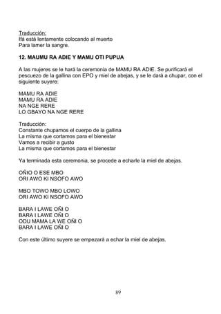 Traducción:
Ifá está lentamente colocando al muerto
Para lamer la sangre.
12. MAUMU RA ADIE Y MAMU OTI PUPUA
A las mujeres se le hará la ceremonia de MAMU RA ADIE. Se purificará el
pescuezo de la gallina con EPO y miel de abejas, y se le dará a chupar, con el
siguiente suyere:
MAMU RA ADIE
MAMU RA ADIE
NA NGE RERE
LO GBAYO NA NGE RERE
Traducción:
Constante chupamos el cuerpo de la gallina
La misma que cortamos para el bienestar
Vamos a recibir a gusto
La misma que cortamos para el bienestar
Ya terminada esta ceremonia, se procede a echarle la miel de abejas.
OÑIO O ESE MBO
ORI AWO KI NSOFO AWO
MBO TOWO MBO LOWO
ORI AWO KI NSOFO AWO
BARA I LAWE OÑI O
BARA I LAWE OÑI O
ODU MAMA LA WE OÑI O
BARA I LAWE OÑI O
Con este último suyere se empezará a echar la miel de abejas.
89
 