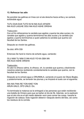 13. Refrescar las adie
Se pondrán las gallinas en línea con el ala derecha hacia arriba y se cantará,
echándole agua:
TUTU DUN DUN TUTO NI NI INA KIJO APAERI
INA KIJO LASJHE ODU INA KIJO ASHE ORISHA
Traducción:
Con el frío refrescamos la candela que agobia y quema las alas sucias y la
candela que agobia y quema terminamos las alas sucias y la candela que
agobia y quema terminamos a quien pelamos la candela que quema con
facultad de los Santos.
Después se virarán las gallinas.
Se dirá: APA OSI
Entonces Se hará lo mismo de echarle agua, cantando:
OLU NINI TU NINI O INA KIJO YO KA GBA MA
INA KIJO ASHE ORISHA
Traducción:
Al calor le ofrezco calma, le ofrezco, oh, la candela que quema y disolviendo
nosotros estamos recibiendo constantemente la candela que quema, con la
facultad de los Santos.
Después se le echará agua a ORUNMILA, cantando el suyere de Obara Bogbe,
y posteriormente, se tomarán las plumas y se limpiará el suelo con el siguiente:
INA INA FINA RE YON KIKE YON
ARUN UNLO, OFO UNLO. Etc.
Ya terminada la matanza se le entregará a las personas que están recibiendo
una botella de Omiero para que se bañen el día de Ifá. Además, se le explicará
que al otro día es el del medio deberán venir para comer las cosas hacerle la
rogación de cabeza. Esta rogación deberá ir después dentro del Ebo, así como
los residuos de la comida.
90
 